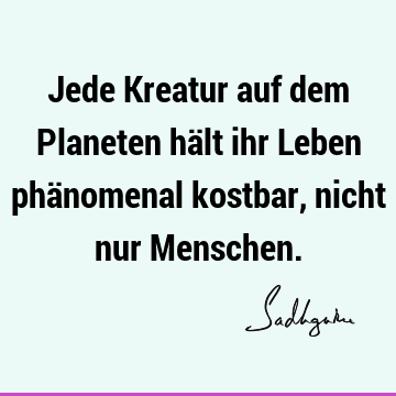 Jede Kreatur auf dem Planeten hält ihr Leben phänomenal kostbar, nicht nur M