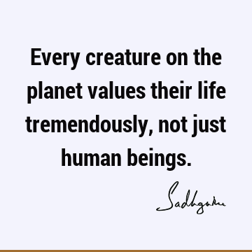 Every creature on the planet values their life tremendously, not just human