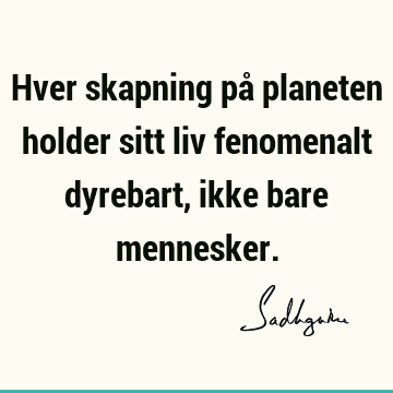 Hver skapning på planeten holder sitt liv fenomenalt dyrebart, ikke bare