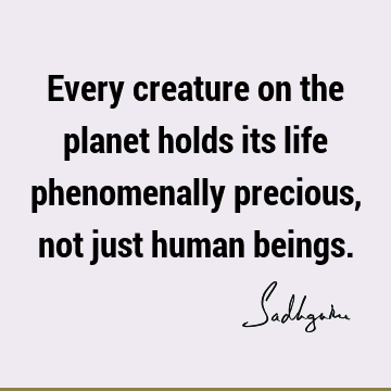 Every creature on the planet holds its life phenomenally precious, not just human
