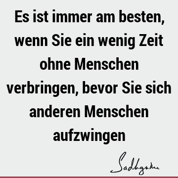 Es ist immer am besten, wenn Sie ein wenig Zeit ohne Menschen verbringen, bevor Sie sich anderen Menschen