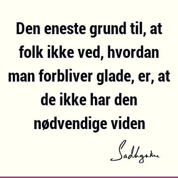 Den eneste grund til, at folk ikke ved, hvordan man forbliver glade, er, at de ikke har den nødvendige