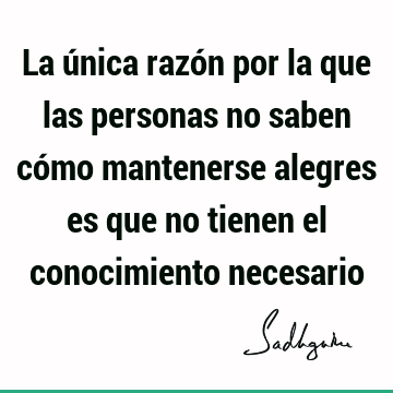 La única razón por la que las personas no saben cómo mantenerse alegres es que no tienen el conocimiento