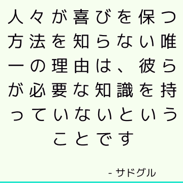 人々が喜びを保つ方法を知らない唯一の理由は、彼らが必要な知識を持っていないということです