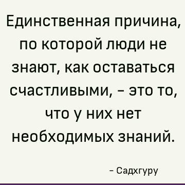 Единственная причина, по которой люди не знают, как оставаться счастливыми, - это то, что у них нет необходимых знаний