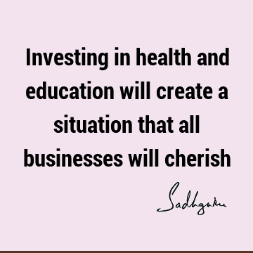 Investing in health and education will create a situation that all businesses will