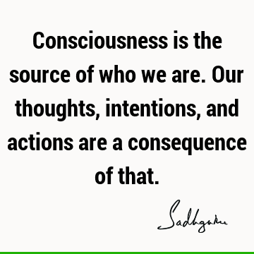 Consciousness is the source of who we are. Our thoughts, intentions, and actions are a consequence of