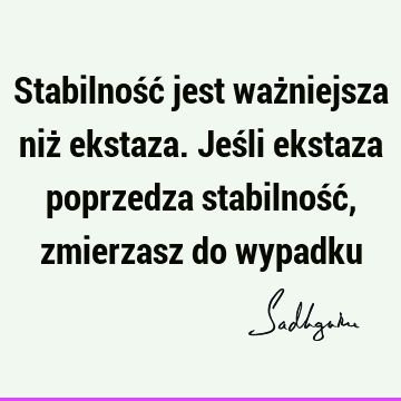 Stabilność jest ważniejsza niż ekstaza. Jeśli ekstaza poprzedza stabilność, zmierzasz do