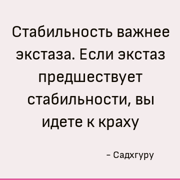 Стабильность важнее экстаза. Если экстаз предшествует стабильности, вы идете к краху