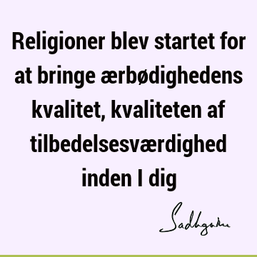 Religioner blev startet for at bringe ærbødighedens kvalitet, kvaliteten af tilbedelsesværdighed inden i