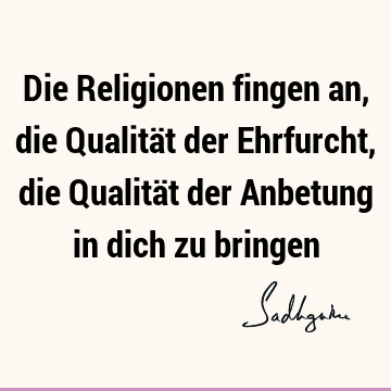 Die Religionen fingen an, die Qualität der Ehrfurcht, die Qualität der Anbetung in dich zu