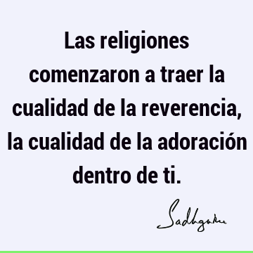 Las religiones comenzaron a traer la cualidad de la reverencia, la cualidad de la adoración dentro de