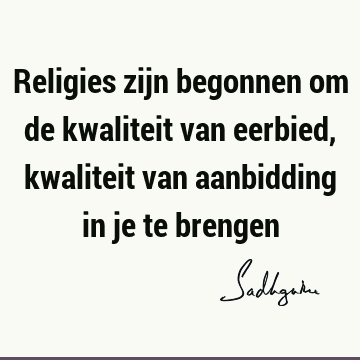 Religies zijn begonnen om de kwaliteit van eerbied, kwaliteit van aanbidding in je te