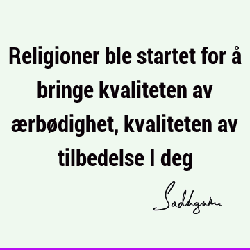 Religioner ble startet for å bringe kvaliteten av ærbødighet, kvaliteten av tilbedelse i