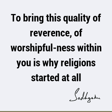To bring this quality of reverence, of worshipful-ness within you is why religions started at