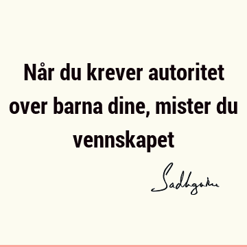 Når du krever autoritet over barna dine, mister du