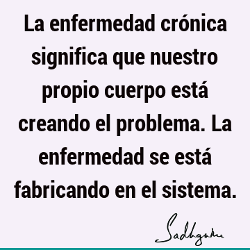 La enfermedad crónica significa que nuestro propio cuerpo está creando el problema. La enfermedad se está fabricando en el