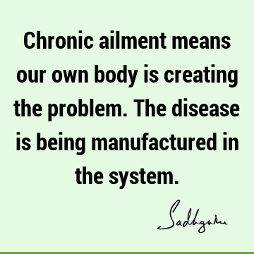 Chronic ailment means our own body is creating the problem. The disease is being manufactured in the