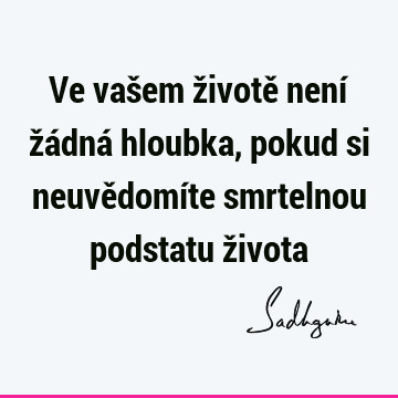 Ve vašem životě není žádná hloubka, pokud si neuvědomíte smrtelnou podstatu ž