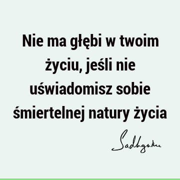 Nie ma głębi w twoim życiu, jeśli nie uświadomisz sobie śmiertelnej natury ż