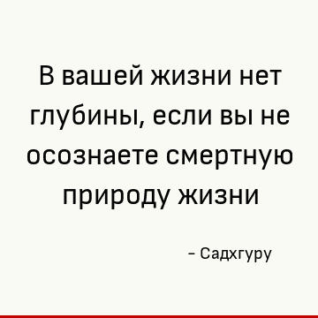 В вашей жизни нет глубины, если вы не осознаете смертную природу жизни