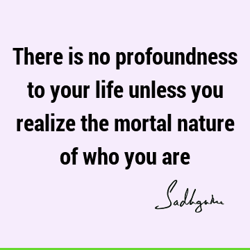 There is no profoundness to your life unless you realize the mortal nature of who you