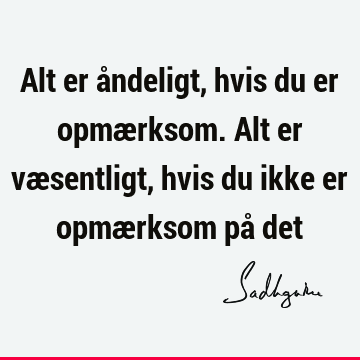 Alt er åndeligt, hvis du er opmærksom. Alt er væsentligt, hvis du ikke er opmærksom på