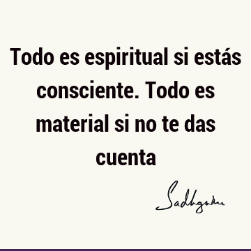 Todo es espiritual si estás consciente. Todo es material si no te das