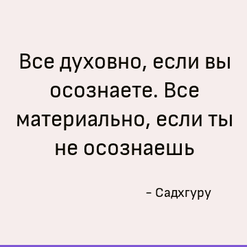 Все духовно, если вы осознаете. Все материально, если ты не осознаешь