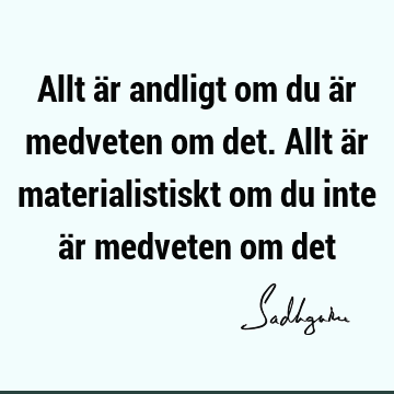 Allt är andligt om du är medveten om det. Allt är materialistiskt om du inte är medveten om