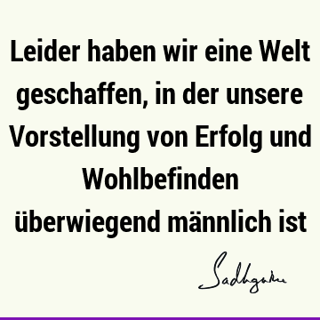 Leider haben wir eine Welt geschaffen, in der unsere Vorstellung von Erfolg und Wohlbefinden überwiegend männlich