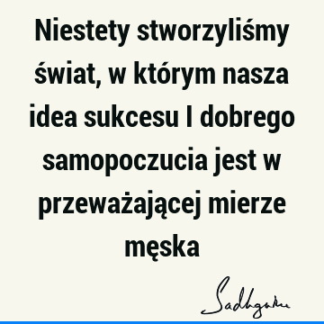 Niestety stworzyliśmy świat, w którym nasza idea sukcesu i dobrego samopoczucia jest w przeważającej mierze mę