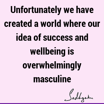 Unfortunately we have created a world where our idea of success and wellbeing is overwhelmingly