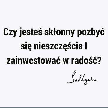 Czy jesteś skłonny pozbyć się nieszczęścia i zainwestować w radość?