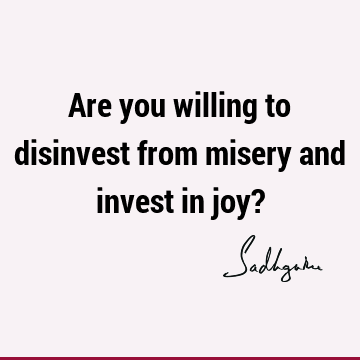 Are you willing to disinvest from misery and invest in joy?