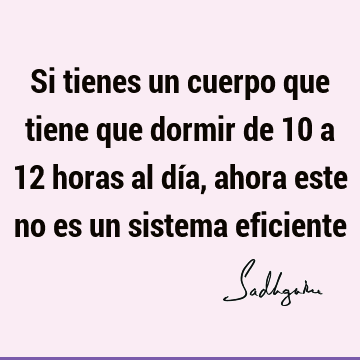 Si tienes un cuerpo que tiene que dormir de 10 a 12 horas al día, ahora este no es un sistema