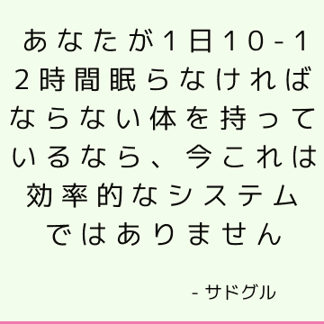 あなたが1日10-12時間眠らなければならない体を持っているなら、今これは効率的なシステムではありません