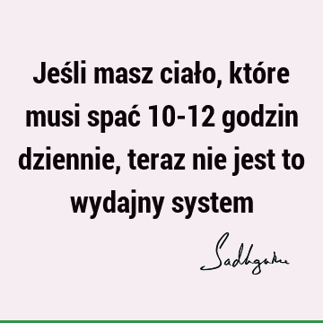 Jeśli masz ciało, które musi spać 10-12 godzin dziennie, teraz nie jest to wydajny