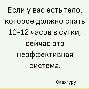 Если у вас есть тело, которое должно спать 10-12 часов в сутки, сейчас это неэффективная система