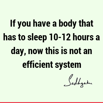 If you have a body that has to sleep 10-12 hours a day, now this is not an efficient