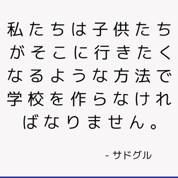 私たちは子供たちがそこに行きたくなるような方法で学校を作らなければなりません。