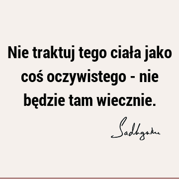 Nie traktuj tego ciała jako coś oczywistego - nie będzie tam