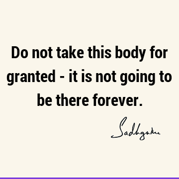 Do not take this body for granted - it is not going to be there