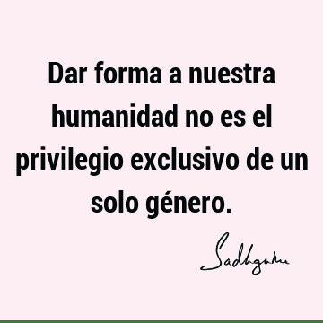 Dar forma a nuestra humanidad no es el privilegio exclusivo de un solo gé