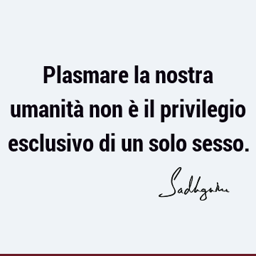 Plasmare la nostra umanità non è il privilegio esclusivo di un solo