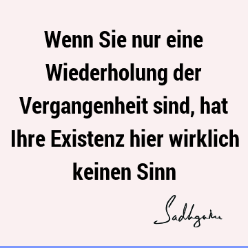 Wenn Sie nur eine Wiederholung der Vergangenheit sind, hat Ihre Existenz hier wirklich keinen S