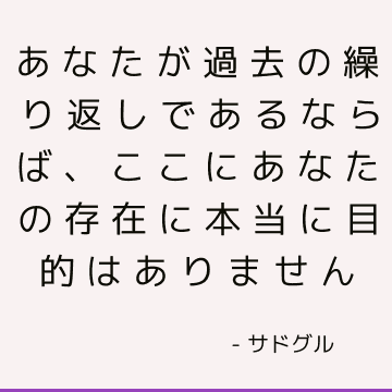 あなたが過去の繰り返しであるならば、ここにあなたの存在に本当に目的はありません