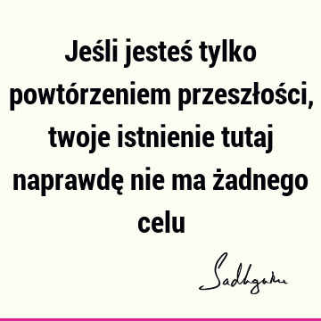 Jeśli jesteś tylko powtórzeniem przeszłości, twoje istnienie tutaj naprawdę nie ma żadnego