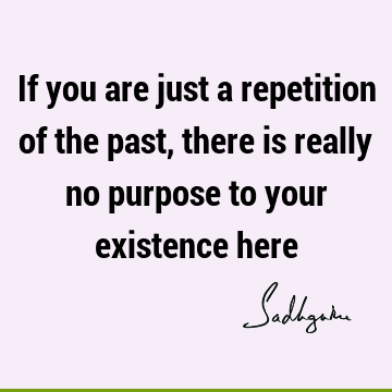 If you are just a repetition of the past, there is really no purpose to your existence