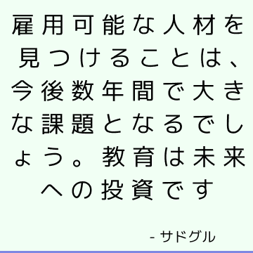 雇用可能な人材を見つけることは、今後数年間で大きな課題となるでしょう。 教育は未来への投資です